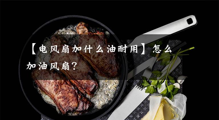 【电风扇加什么油耐用】怎么加油风扇?