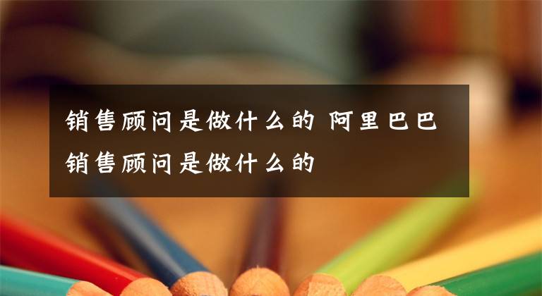 销售顾问是做什么的 阿里巴巴销售顾问是做什么的