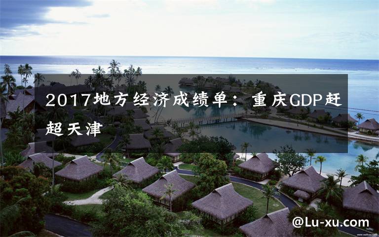 2017地方经济成绩单:重庆GDP赶超天津