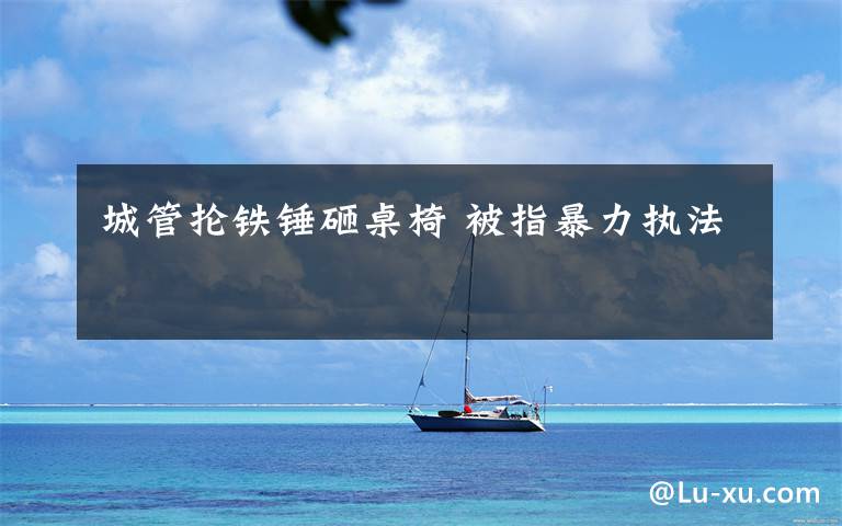 城管抡铁锤砸桌椅 被指暴力执法