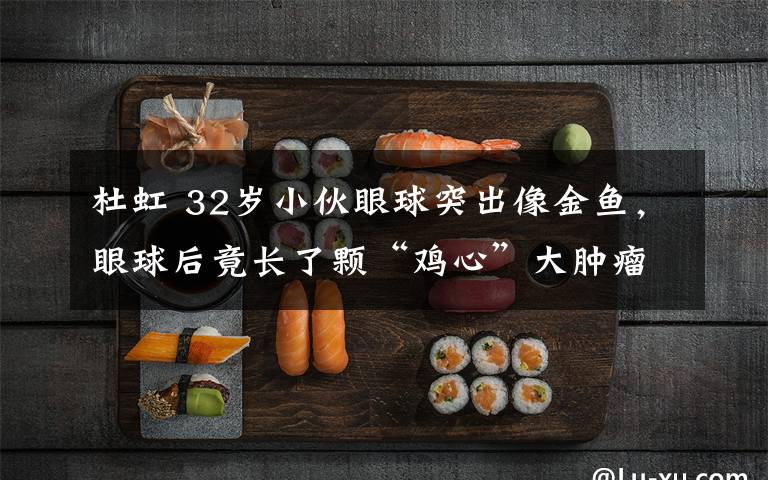 杜虹 32岁小伙眼球突出像金鱼，眼球后竟长了颗“鸡心”大肿瘤