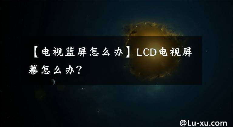 【电视蓝屏怎么办】LCD电视屏幕怎么办?
