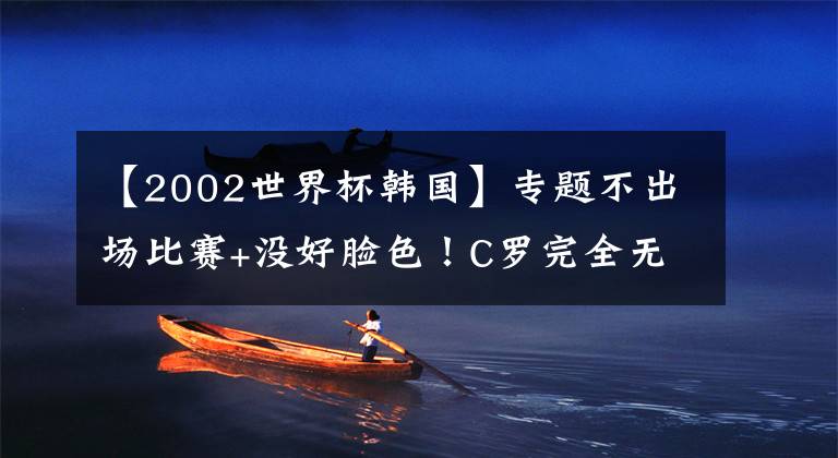 【2002世界杯韩国】专题不出场比赛+没好脸色!C罗完全无视韩国球迷,粉丝恼羞成怒狂嘘
