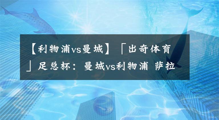 【利物浦vs曼城】「出奇体育」足总杯:曼城vs利物浦 萨拉赫近5场比赛没有进球