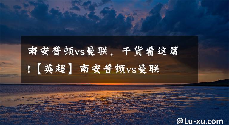 南安普顿vs曼联，干货看这篇!【英超】南安普顿vs曼联