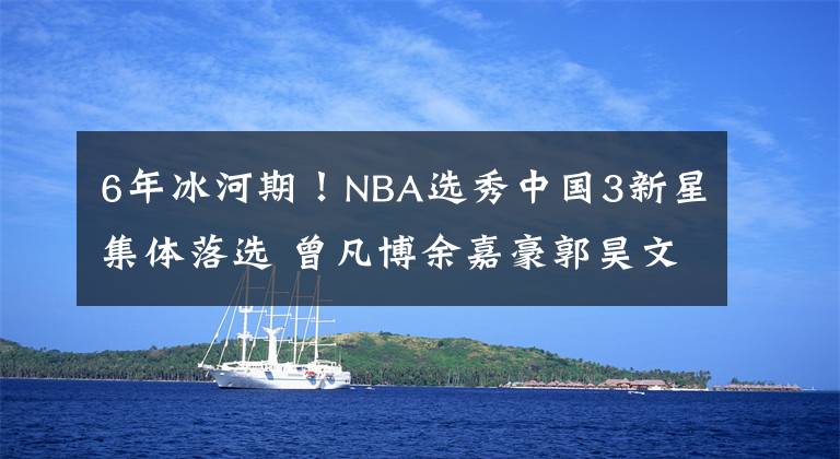 6年冰河期！NBA选秀中国3新星集体落选 曾凡博余嘉豪郭昊文全失意播