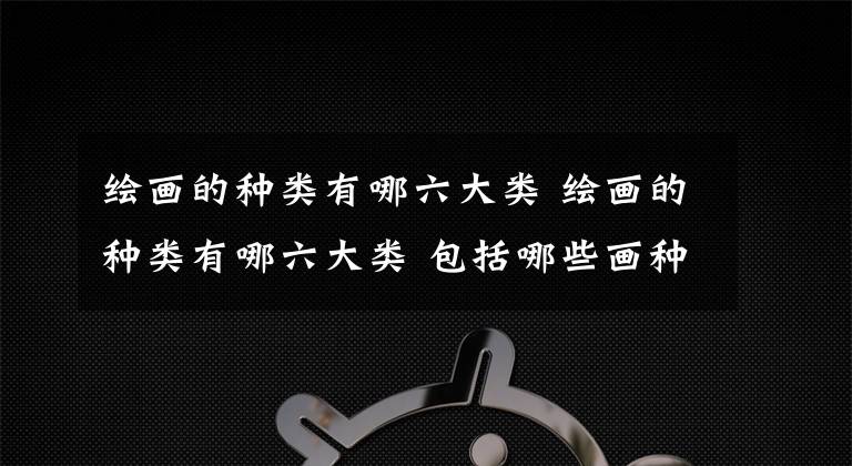 绘画的种类有哪六大类 绘画的种类有哪六大类 包括哪些画种