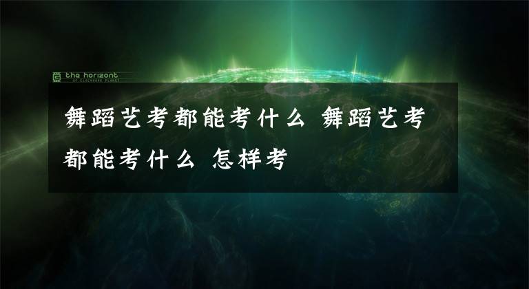 舞蹈艺考都能考什么 舞蹈艺考都能考什么 怎样考