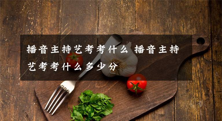 播音主持艺考考什么 播音主持艺考考什么多少分