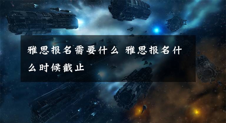 雅思报名需要什么 雅思报名什么时候截止