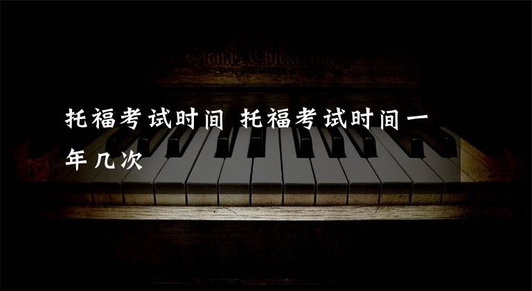 托福考试时间 托福考试时间一年几次