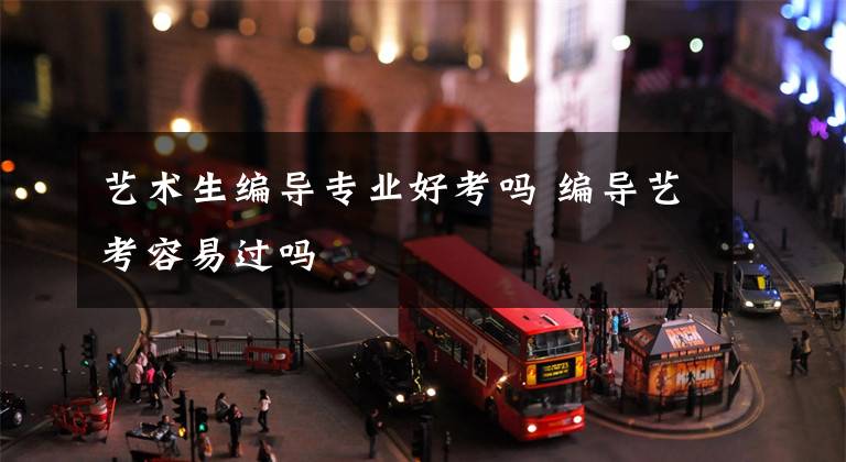 艺术生编导专业好考吗 编导艺考容易过吗