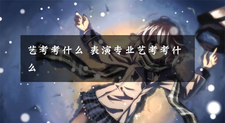 艺考考什么 表演专业艺考考什么