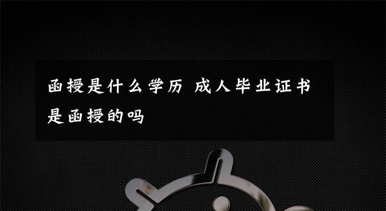 函授是什么学历 成人毕业证书是函授的吗