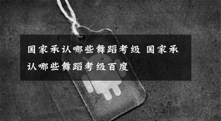 国家承认哪些舞蹈考级 国家承认哪些舞蹈考级百度