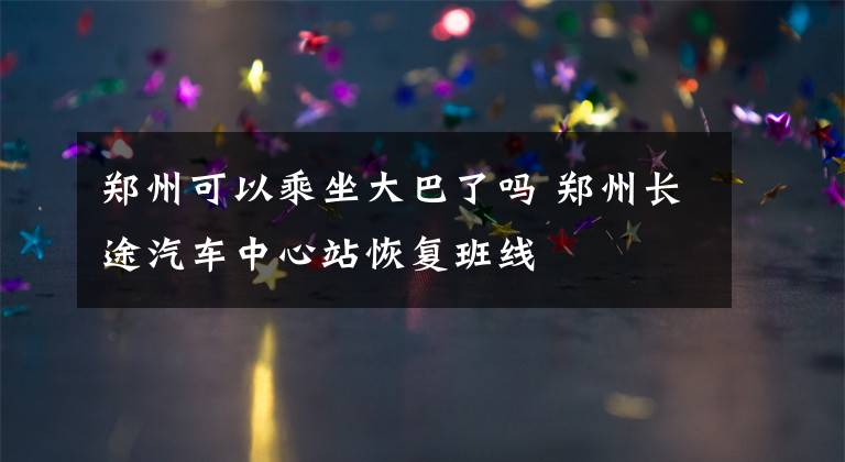 郑州可以乘坐大巴了吗 郑州长途汽车中心站恢复班线