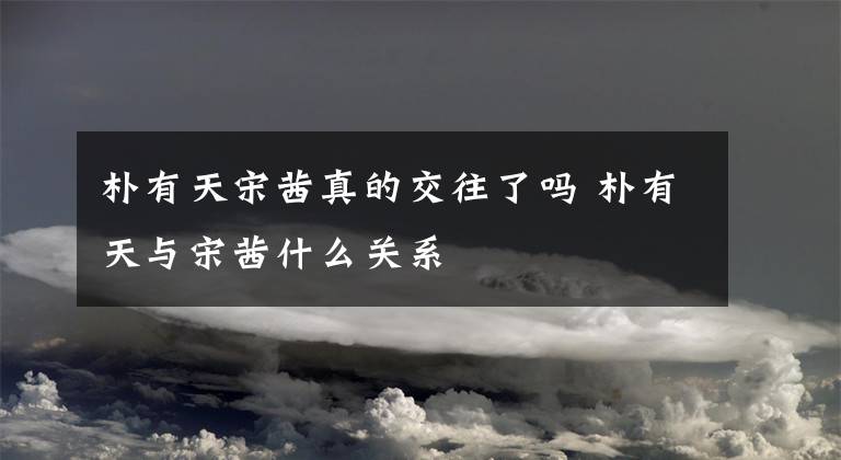 朴有天宋茜真的交往了吗 朴有天与宋茜什么关系