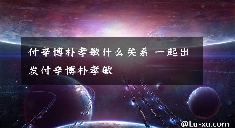 付辛博朴孝敏什么关系 一起出发付辛博朴孝敏