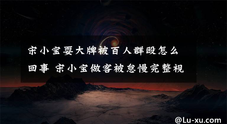 宋小宝耍大牌被百人群殴怎么回事 宋小宝做客被怠慢完整视频