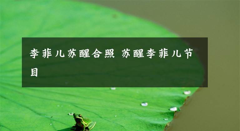 李菲儿苏醒合照 苏醒李菲儿节目