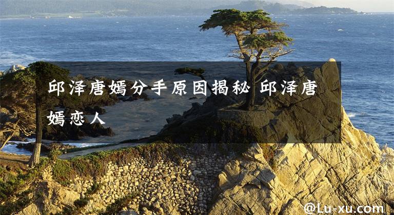 邱泽唐嫣分手原因揭秘 邱泽唐嫣恋人