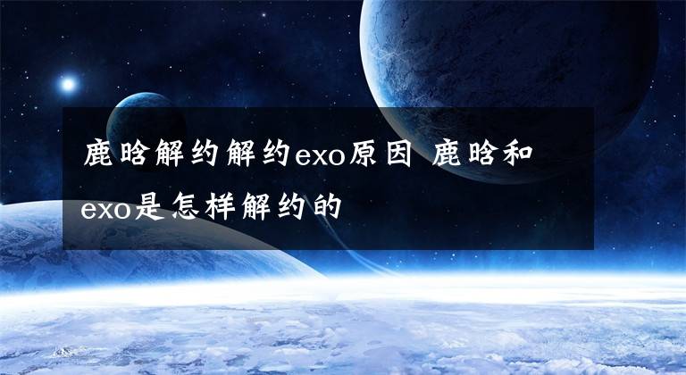 鹿晗解约解约exo原因 鹿晗和exo是怎样解约的