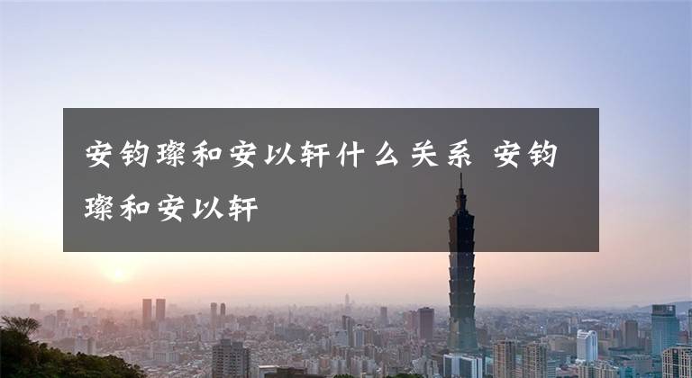 安钧璨和安以轩什么关系 安钧璨和安以轩