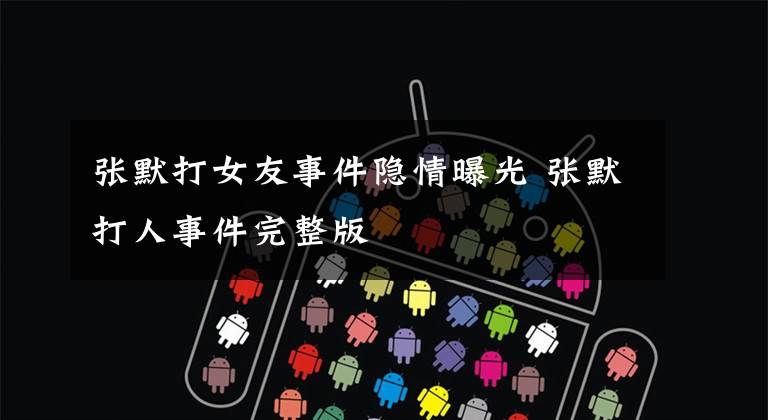 张默打女友事件隐情曝光 张默打人事件完整版