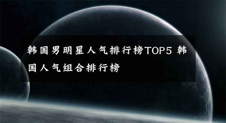 韩国男明星人气排行榜TOP5 韩国人气组合排行榜