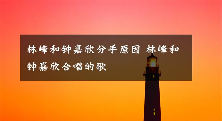 林峰和钟嘉欣分手原因 林峰和钟嘉欣合唱的歌