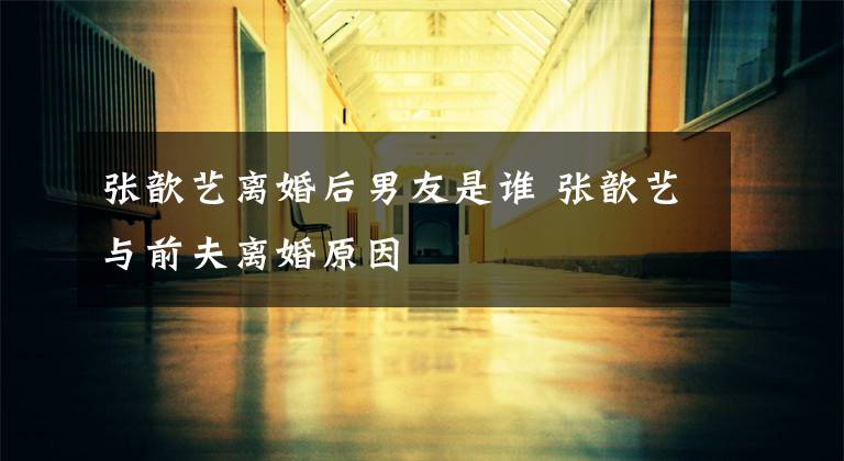 张歆艺离婚后男友是谁 张歆艺与前夫离婚原因