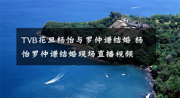 TVB花旦杨怡与罗仲谦结婚 杨怡罗仲谦结婚现场直播视频