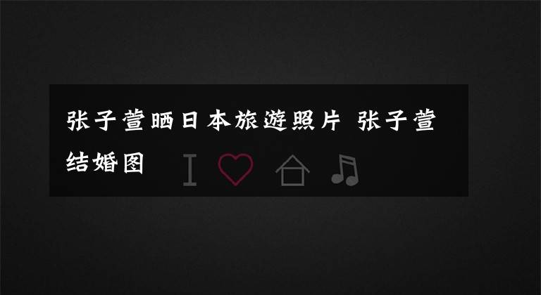 张子萱晒日本旅游照片 张子萱结婚图