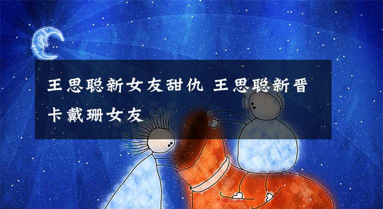 王思聪新女友甜仇 王思聪新晋卡戴珊女友