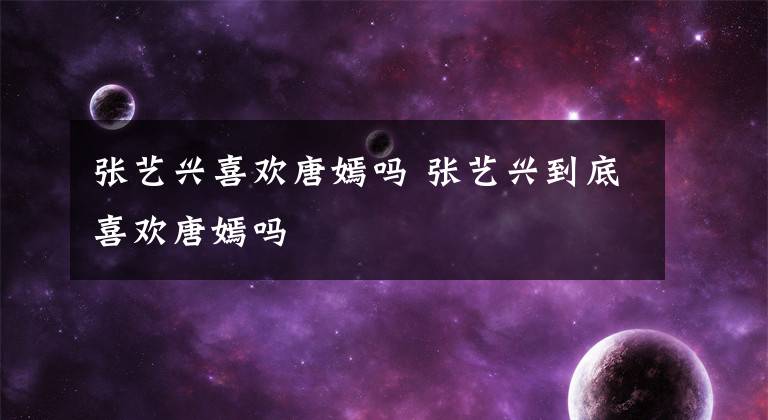 张艺兴喜欢唐嫣吗 张艺兴到底喜欢唐嫣吗