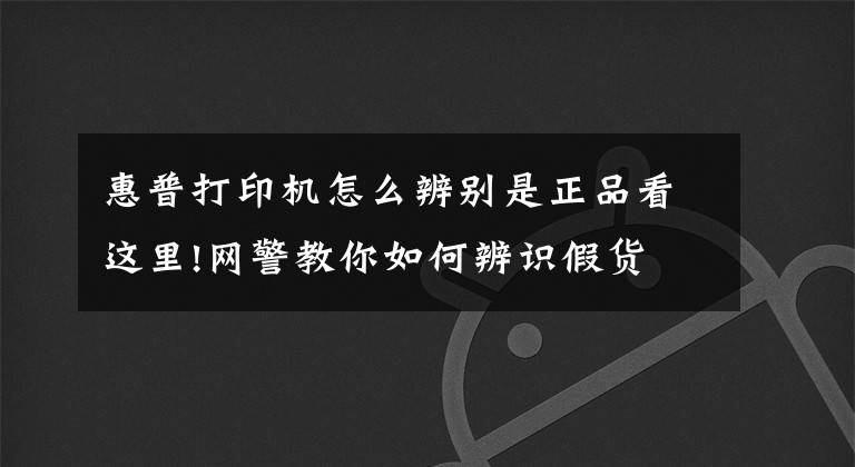 惠普打印机怎么辨别是正品看这里!网警教你如何辨识假货