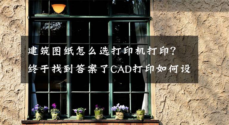 建筑图纸怎么选打印机打印？终于找到答案了CAD打印如何设置
