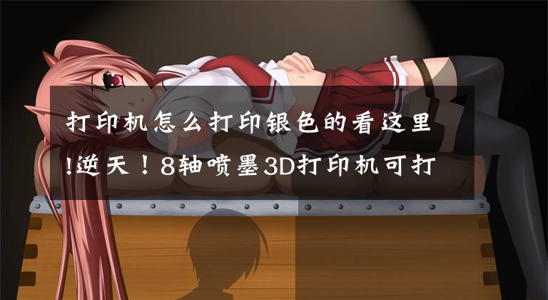 打印机怎么打印银色的看这里!逆天!8轴喷墨3D打印机可打印银质电路