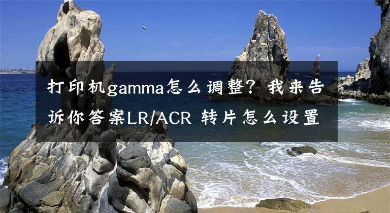 打印机gamma怎么调整？我来告诉你答案LR/ACR 转片怎么设置？很多人被误导了