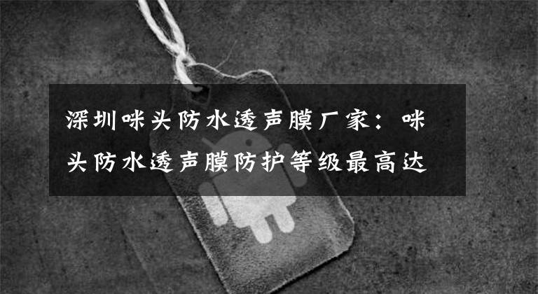 深圳咪头防水透声膜厂家：咪头防水透声膜防护等级最高达到IP67