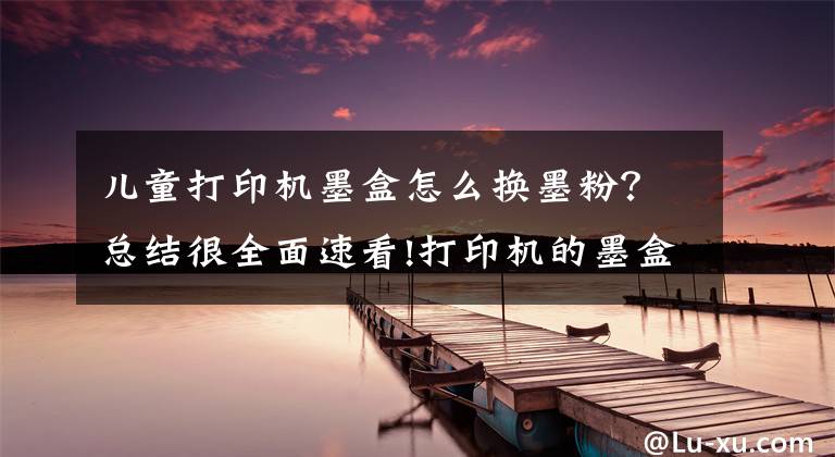 儿童打印机墨盒怎么换墨粉？总结很全面速看!打印机的墨盒怎么加粉？能动手的都自己加吧！