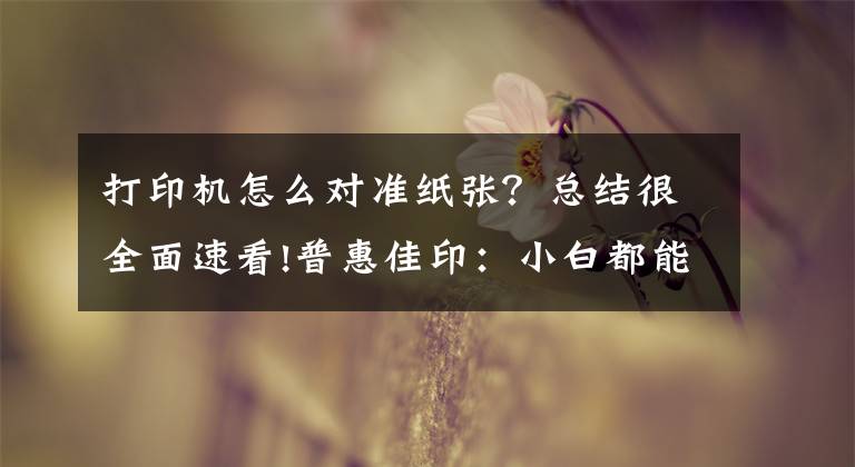 打印机怎么对准纸张？总结很全面速看!普惠佳印：小白都能操作打印机的方法