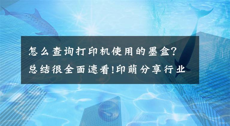 怎么查询打印机使用的墨盒？总结很全面速看!印萌分享行业小知识：教你识别打印机耗材有哪些？