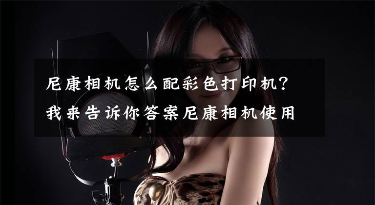 尼康相机怎么配彩色打印机?我来告诉你答案尼康相机使用宝典