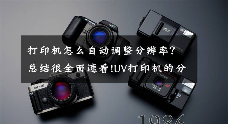 打印机怎么自动调整分辨率？总结很全面速看!UV打印机的分辨率介绍