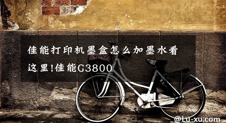 佳能打印机墨盒怎么加墨水看这里!佳能G3800