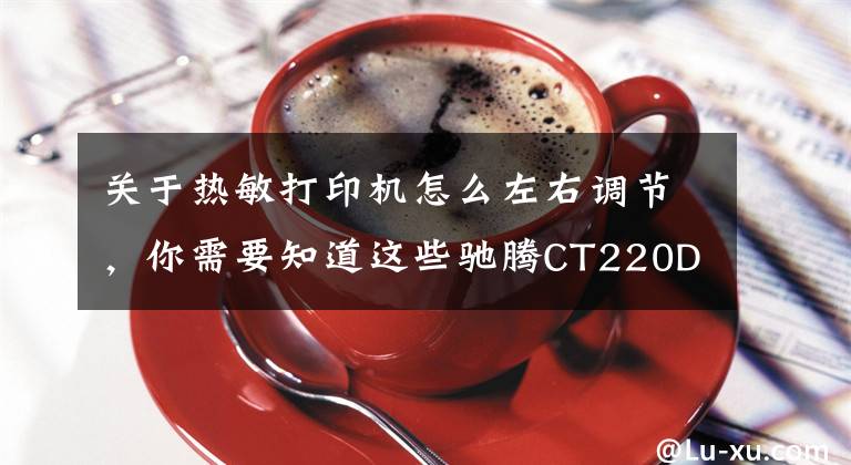 关于热敏打印机怎么左右调节，你需要知道这些驰腾CT220D标签打印机评测：一机、两用、三规格，四大亮点很贴心