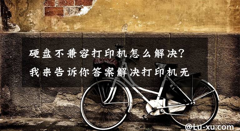 硬盘不兼容打印机怎么解决？我来告诉你答案解决打印机无法打印的12种方法
