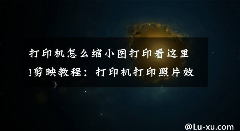 打印机怎么缩小图打印看这里!剪映教程：打印机打印照片效果制作详细步骤