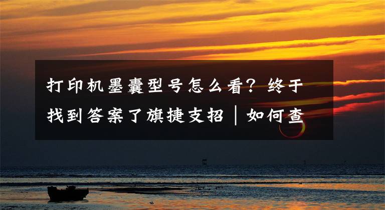 打印机墨囊型号怎么看？终于找到答案了旗捷支招｜如何查询HP 100 系列打印机耗材版本